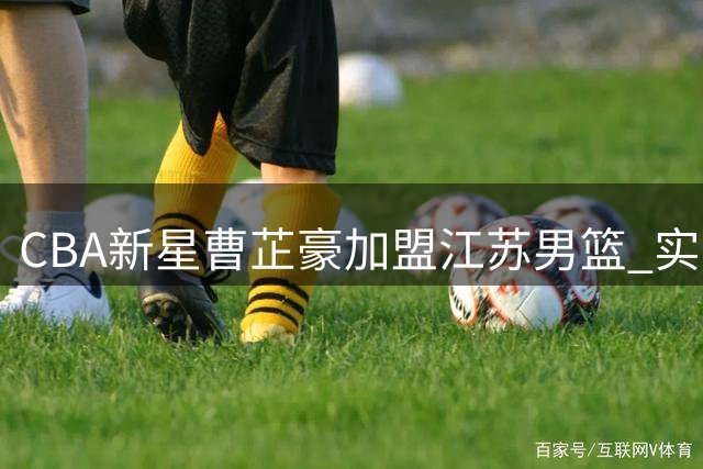 CBA新星曹芷豪加盟江苏男篮 实力新锐能否扛起职业联赛压力？